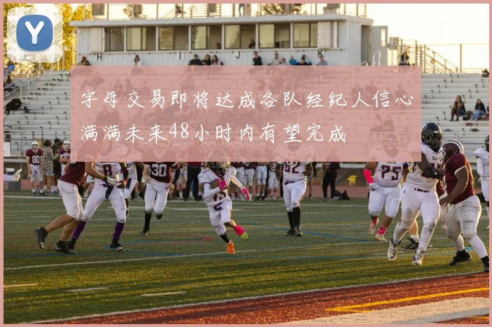 字母交易即将达成各队经纪人信心满满未来48小时内有望完成