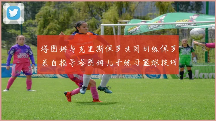塔图姆与克里斯保罗共同训练保罗亲自指导塔图姆儿子练习篮球技巧