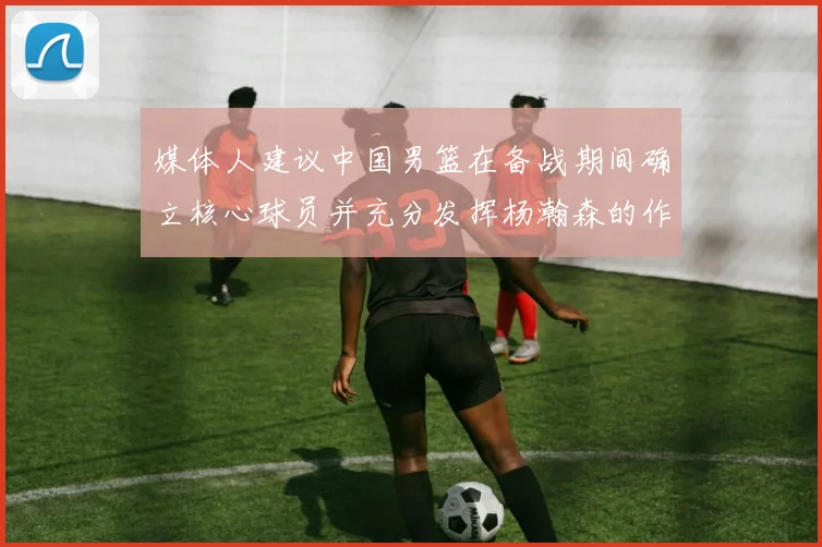 媒体人建议中国男篮在备战期间确立核心球员并充分发挥杨瀚森的作用