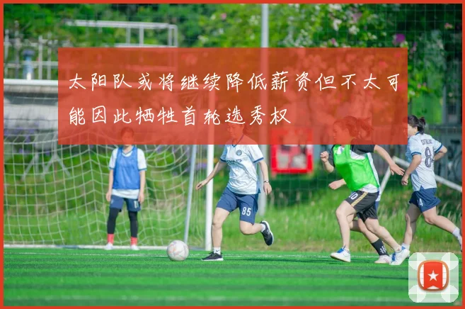 太阳队或将继续降低薪资但不太可能因此牺牲首轮选秀权