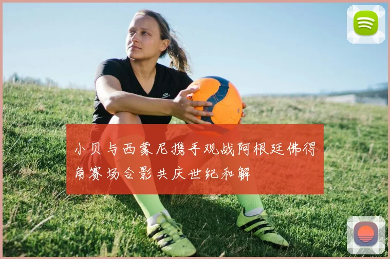 小贝与西蒙尼携手观战阿根廷佛得角赛场合影共庆世纪和解
