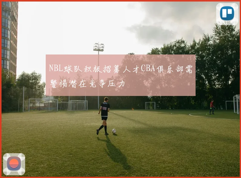 NBL球队积极招募人才CBA俱乐部需警惕潜在竞争压力