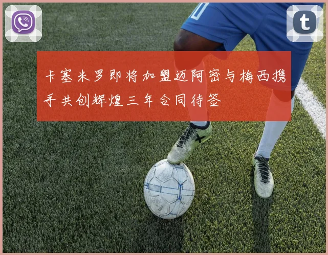 卡塞米罗即将加盟迈阿密与梅西携手共创辉煌三年合同待签
