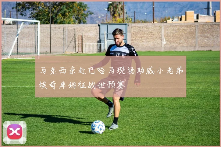 马克西亲赴巴哈马现场助威小老弟埃奇库姆征战世预赛