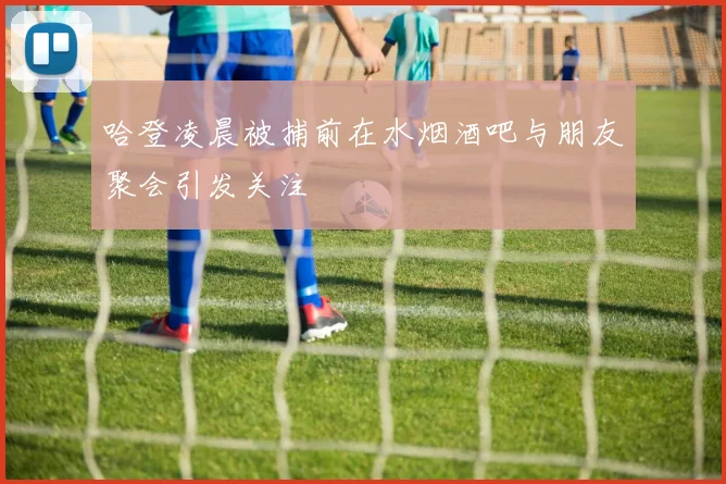 哈登凌晨被捕前在水烟酒吧与朋友聚会引发关注