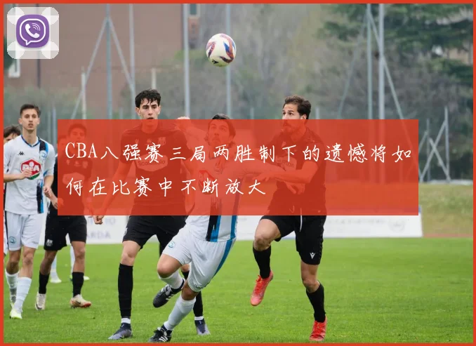 CBA八强赛三局两胜制下的遗憾将如何在比赛中不断放大