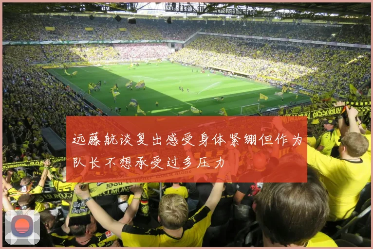 远藤航谈复出感受身体紧绷但作为队长不想承受过多压力