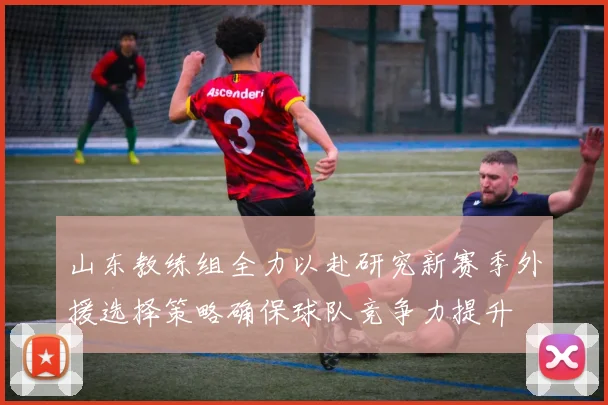 山东教练组全力以赴研究新赛季外援选择策略确保球队竞争力提升