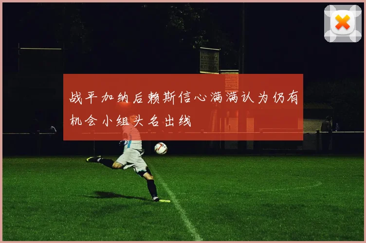 战平加纳后赖斯信心满满认为仍有机会小组头名出线