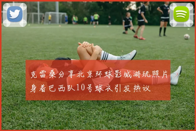 克雷桑分享北京环球影城游玩照片身着巴西队10号球衣引发热议